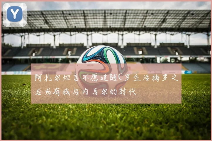 阿扎尔坦言不愿追随C罗生活梅罗之后或有我与内马尔的时代