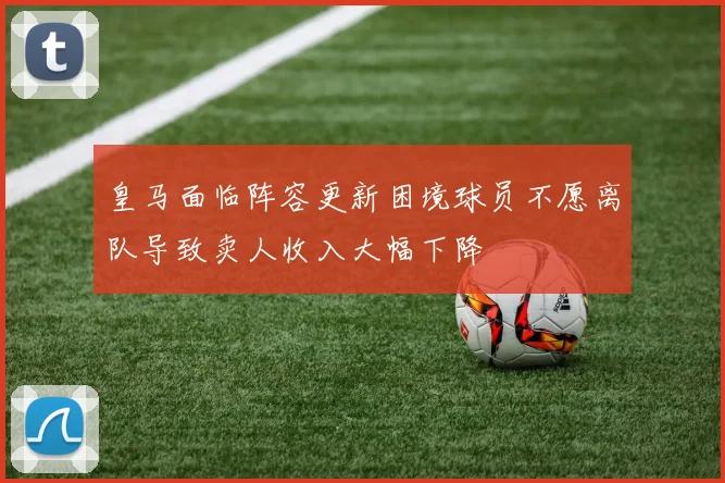 皇马面临阵容更新困境球员不愿离队导致卖人收入大幅下降
