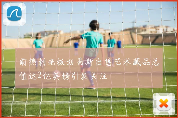 前热刺老板刘易斯出售艺术藏品总值达2亿英镑引发关注
