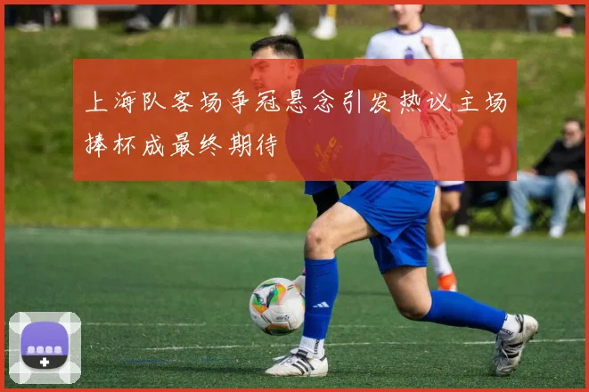 上海队客场争冠悬念引发热议主场捧杯成最终期待