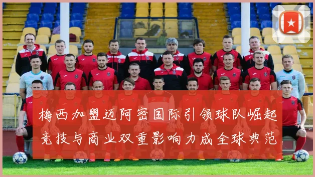 梅西加盟迈阿密国际引领球队崛起竞技与商业双重影响力成全球典范