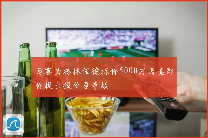 马赛为格林伍德标价5000万马竞即将提出报价争夺战