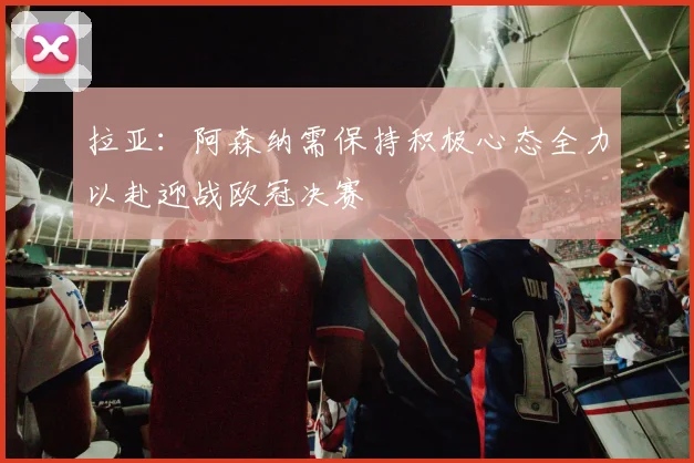 拉亚：阿森纳需保持积极心态全力以赴迎战欧冠决赛
