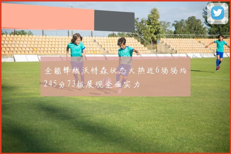 全能锋线沃特森状态火热近6场场均245分73板展现全面实力