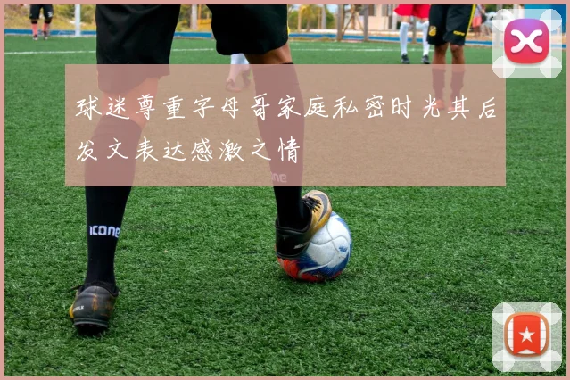 球迷尊重字母哥家庭私密时光其后发文表达感激之情