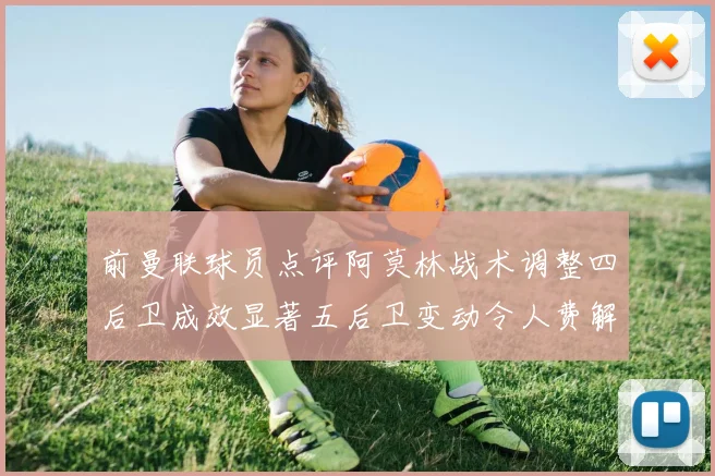 前曼联球员点评阿莫林战术调整四后卫成效显著五后卫变动令人费解