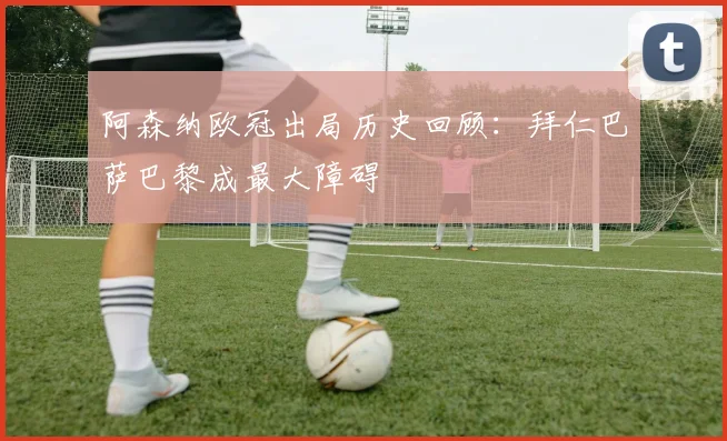 阿森纳欧冠出局历史回顾：拜仁巴萨巴黎成最大障碍