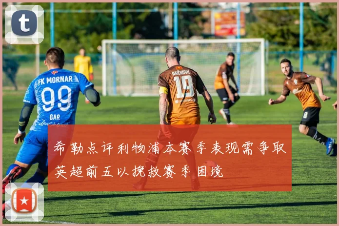 希勒点评利物浦本赛季表现需争取英超前五以挽救赛季困境