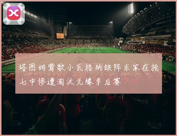 塔图姆莺歌小瓦格纳缺阵东家在抢七中惨遭淘汰无缘季后赛
