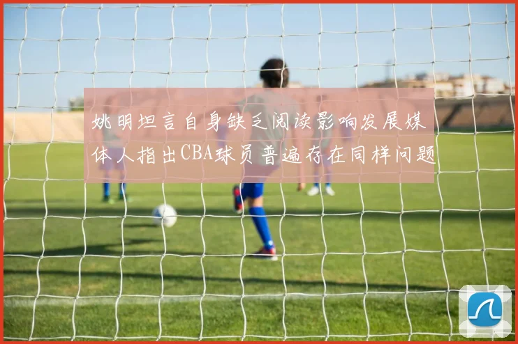 姚明坦言自身缺乏阅读影响发展媒体人指出CBA球员普遍存在同样问题