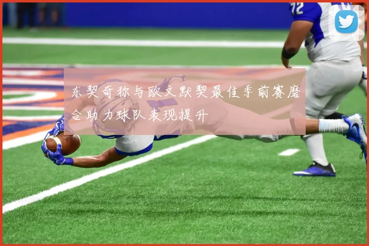 东契奇称与欧文默契最佳季前赛磨合助力球队表现提升