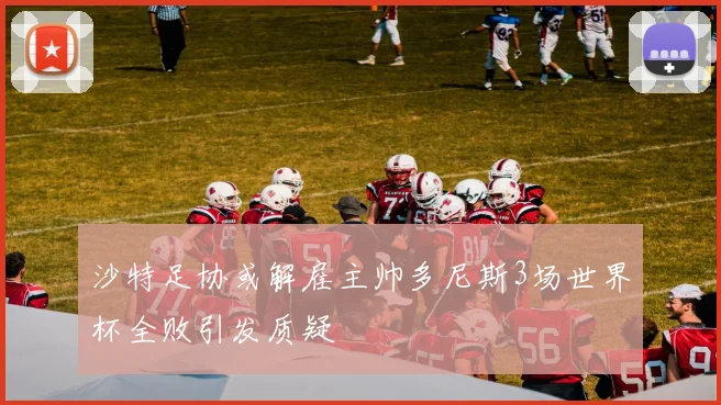 沙特足协或解雇主帅多尼斯3场世界杯全败引发质疑