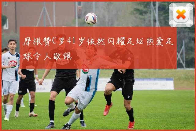 摩根赞C罗41岁依然闪耀足坛热爱足球令人敬佩