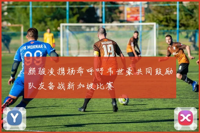 颜骏凌携杨希呼吁韦世豪共同鼓励队友备战新加坡比赛