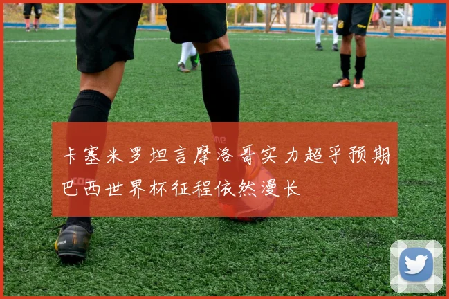 卡塞米罗坦言摩洛哥实力超乎预期巴西世界杯征程依然漫长