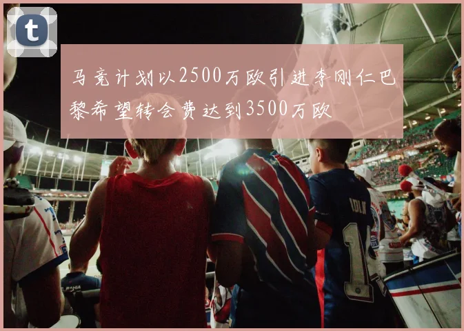 马竞计划以2500万欧引进李刚仁巴黎希望转会费达到3500万欧