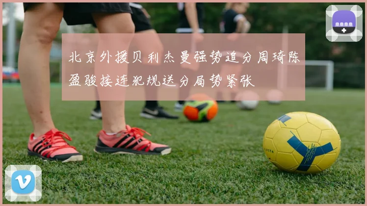 北京外援贝利杰曼强势追分周琦陈盈骏接连犯规送分局势紧张