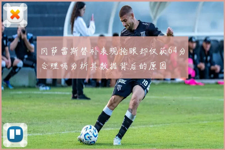 冈萨雷斯替补表现抢眼却仅获64分合理吗分析其数据背后的原因